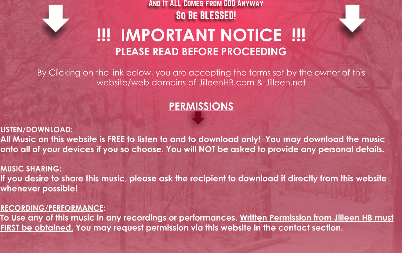 !!!  IMPORTANT NOTICE  !!! PLEASE READ BEFORE PROCEEDING   By Clicking on the link below, you are accepting the terms set by the owner of this  website/web domains of JilleenHB.com & Jilleen.net  PERMISSIONS  LISTEN/DOWNLOAD: All Music on this website is FREE to listen to and to download only!  You may download the music onto all of your devices if you so choose. You will NOT be asked to provide any personal details.  MUSIC SHARING: If you desire to share this music, please ask the recipient to download it directly from this website whenever possible!  RECORDING/PERFORMANCE: To Use any of this music in any recordings or performances, Written Permission from Jilleen HB must FIRST be obtained. You may request permission via this website in the contact section.